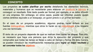 Los proyectos se suelen planificar por escrito detallando los elementos teóricos,
materiales y humanos que se necesitarán para elaborar un producto o servicio o
conseguir un resultado. Este texto puede ser formal, por ejemplo, si se debe difundir
en una empresa. Sin embargo, en otros casos, puede ser informal, puesto queen
ciertos ámbitos equivale a un bosquejo, un guion previo o un primer borrador.
En el caso de un proyecto académico, algunos podrán hacer énfasis en sus
fuentes bibliográficas, mientras que otros lo harán en su metodología o su impacto
una vez terminado.
El éxito de un proyecto depende de que se realicen bien todas las etapas. Para ello,
es necesario que haya una persona que dirija la ejecución del proyecto y que
compruebe que todas las tareas se llevan a cabo en tiempo y forma. De esta manera,
se pueden introducir las modificaciones necesarias para lograr un mejor resultado y
así concretar todos los objetivos.
CONCEPTO
 