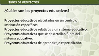 ¿Cuáles son los proyectos educativos?
Proyectos educativos ejecutados en un centro o
institución específicos.
Proyectos educativos relativos a un sistema educativo.
Proyectos educativos que se desarrollan fuera del
sistema educativo.
Proyectos educativos de aprendizaje especializado.
TIPOS DE PROYECTOS
 