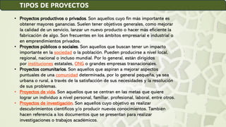 TIPOS DE PROYECTOS
• Proyectos productivos o privados. Son aquellos cuyo fin más importante es
obtener mayores ganancias. Suelen tener objetivos generales, como mejorar
la calidad de un servicio, lanzar un nuevo producto o hacer más eficiente la
fabricación de algo. Son frecuentes en los ámbitos empresarial e industrial o
en emprendimientos privados.
• Proyectos públicos o sociales. Son aquellos que buscan tener un impacto
importante en la sociedad o la población. Pueden producirse a nivel local,
regional, nacional o incluso mundial. Por lo general, están dirigidos
por instituciones estatales, ONG o grandes empresas trasnacionales.
• Proyectos comunitarios. Son aquellos que aspiran a mejorar aspectos
puntuales de una comunidad determinada, por lo general pequeña, ya sea
urbana o rural, a través de la satisfacción de sus necesidades y la resolución
de sus problemas.
• Proyectos de vida. Son aquellos que se centran en las metas que quiere
lograr un individuo a nivel personal, familiar, profesional, laboral, entre otros.
• Proyectos de investigación. Son aquellos cuyo objetivo es realizar
descubrimientos científicos y/o producir nuevos conocimientos. También
hacen referencia a los documentos que se presentan para realizar
investigaciones o trabajos académicos.
 