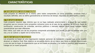 1. Un solo propósito, producto o resultado
Cada proyecto es diferente en sí mismo, pero todos comprenden un único propósito, producto final o
resultado definible, esto se define generalmente en términos de tiempo, requisitos de desempeño y costos.
2. Todo proyecto es único
Cada proyecto requiere algo distinto que no se haya realizado anteriormente y a pesar de que existen
proyectos que se conocen como proyectos rutinarios como es el caso de las variables de terrenos, leyes de
zonificación, construcción de viviendas, servicios públicos o mercado laboral, entre otros, siempre habrá
características que sean diferentes.
Esto indica, que cada uno de los proyectos comprende actividades que únicas, ya que se realizan sólo una
vez y no se vuelven a repetir de la misma forma.
3. Suelen ser actividades temporales
Los proyectos se basan en una organización material, personal, de instalación y equipo que juntas pueden
alcanzar un objetivo final. Este objetivo se encuentra dentro de un marco que tiene un tiempo determinado
y una vez que se logre, la organización que se ha creado se disuelve y se vuelve a construir para empezar a
trabajar en un nuevo proyecto.
CARACTERÍSTICAS
 