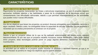 4. Pueden transcender las líneas organizativas
Mayormente los proyectos transcienden las líneas y estructuras organizativas, ya que el proyecto requiere
aprovechar múltiples talentos y las habilidades a pesar de la complejidad de la tecnología actual que
constantemente crea dificultades adicionales, debido a que permiten interdependencia en las actividades
que pueden incluir nuevas dificultades.
5. Entregables únicos
Uno de los objetivos que tienen los proyectos, es producir diversos entregables como productos, servicios o
algún resultado. Debido a esto, los entregables tienen la capacidad de abordar cualquier tipo de problema o
necesidad que se analiza previamente al comenzar con el proyecto.
6. Requieren desconocimiento
Debido a que un proyecto difiere de lo que se ha realizado anteriormente, del mismo modo requiere
desconocimiento. Es por eso que un proyecto necesita incorporar nuevas tecnologías y para quien realiza
dicho proyecto, estas tecnologías podrían poner en juego algunos elementos importantes de riesgo e
incertidumbre.
7. Al momento de emprender un proyecto se debe tener algo en juego
La actividad que se realiza en el proyecto puede necesitar un esfuerzo o resultado especial, ya que si se
llega a fracasar se pondría en riesgo los objetivos que se quieren alcanzar.
CARACTERÍSTICAS
 