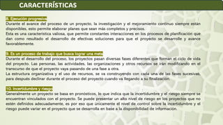 8. Ejecución progresiva
Durante el avance del proceso de un proyecto, la investigación y el mejoramiento continuo siempre están
disponibles, esto permite elaborar planes que sean más completos y precisos.
Esta es una característica valiosa, que permite constantes interacciones en los procesos de planificación que
dan como resultado el desarrollo de efectivas soluciones para que el proyecto se desarrolle y avance
favorablemente.
9. Es un proceso de trabajo que busca lograr una meta
Durante el desarrollo del proceso, los proyectos pasan diversas fases diferentes que forman el ciclo de vida
del proyecto. Las personas, las actividades, las organizaciones y otros recursos se irán modificando en el
transcurso de que el proyecto vaya pasando de una fase a otra.
La estructura organizativa y el uso de recursos, se va construyendo con cada una de las fases sucesivas,
para después declinar durante el proceso del proyecto cuando va llegando a su finalización.
10. Incertidumbre y riesgo
Generalmente un proyecto se basa en pronósticos, lo que indica que la incertidumbre y el riesgo siempre se
encuentran vinculados con el proyecto. Se puede presentar un alto nivel de riesgo en los proyectos que no
estén definidos adecuadamente, es por eso que únicamente el nivel de control sobre la incertidumbre y el
riesgo puede variar en el proyecto que se desarrolla en base a la disponibilidad de información.
CARACTERÍSTICAS
 