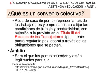 ¿Qué es un convenio colectivo?
• Acuerdo suscrito por los representantes de
los trabajadores y empresarios para fijar las
condiciones de trabajo y productividad, con
sujeción a lo previsto en el Título III del
Estatuto de los Trabajadores. Igualmente
podrá regular la paz laboral a través de las
obligaciones que se pacten.
• Ámbito
• Será el que las partes acuerden y estén
legitimadas para ello.
Fuente de consulta:
http://www.empleo.gob.es/es/Guia/texto/guia_12/contenidos/g
uia_12_24_3.htm
7. XI CONVENIO COLECTIVO DE ÁMBITO ESTATAL DE CENTROS DE
ASISTENCIA Y EDUCACIÓN INFANTIL
 