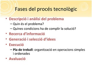 Fases del procés tecnològic
• Descripció i anàlisi del problema
– Quin és el problema?
– Quines condicions ha de complir la solució?
• Recerca d’informació
• Generació i selecció d’idees
• Execució
– Pla de treball: organització en operacions simples
i ordenades
• Avaluació
 