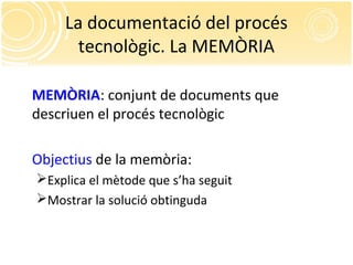 La documentació del procés
tecnològic. La MEMÒRIA
MEMÒRIA: conjunt de documents que
descriuen el procés tecnològic
Objectius de la memòria:
Explica el mètode que s’ha seguit
Mostrar la solució obtinguda
 