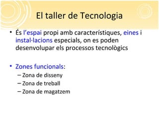 El taller de Tecnologia
• És l’espai propi amb característiques, eines i
instal·lacions especials, on es poden
desenvolupar els processos tecnològics
• Zones funcionals:
– Zona de disseny
– Zona de treball
– Zona de magatzem
 