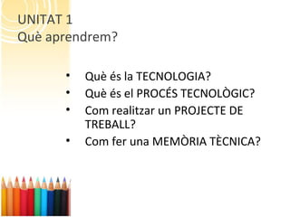 UNITAT 1
Què aprendrem?
• Què és la TECNOLOGIA?
• Què és el PROCÉS TECNOLÒGIC?
• Com realitzar un PROJECTE DE
TREBALL?
• Com fer una MEMÒRIA TÈCNICA?
 