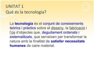 La tecnologia és el conjunt de coneixements
teòrics i pràctics sobre el disseny, la fabricació i
l’ús d’objectes que, degudament ordenats i
sistematitzats, que serveixen per transformar la
natura amb la finalitat de satisfer necessitats
humanes de caire material.
UNITAT 1
Què és la tecnologia?
 