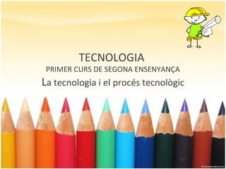 TECNOLOGIA
PRIMER CURS DE SEGONA ENSENYANÇA
La tecnologia i el procés tecnològic
 