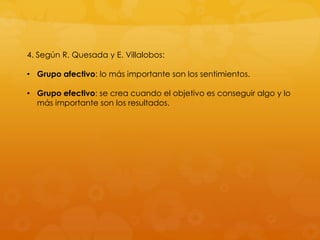 4. Según R. Quesada y E. Villalobos:

• Grupo afectivo: lo más importante son los sentimientos.

• Grupo efectivo: se crea cuando el objetivo es conseguir algo y lo
  más importante son los resultados.
 