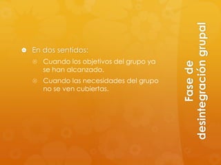 desintegración grupal
 En dos sentidos:
   Cuando los objetivos del grupo ya




                                               Fase de
     se han alcanzado.
   Cuando las necesidades del grupo
     no se ven cubiertas.
 