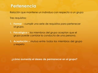 Pertenencia
Relación que mantiene un individuo con respecto a un grupo

Tres requisitos:

1. Formal - cumplir una serie de requisitos para pertenecer
   al grupo.

1. Psicológico – los miembros del grupo aceptan que el
   grupo puede cambiar la conducta de una persona.

1. Aceptación – mutua entre todos los miembros del grupo
   y respeto




 ¿cómo aumenta el deseo de permanecer en el grupo?
 