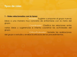 Tipos de roles


1 - Roles relacionados con la tarea:
                         - Iniciador: Sugiere o propone al grupo nuevas
ideas o una manera muy concreta de enfrentarse con la meta del
grupo.
                         - Coordinador: Clasifica las relaciones entre
varias ideas y sugerencias e intenta coordinar las actividades del
grupo.
                         - Crítico/Evaluador: Somete las realizaciones
del grupo a estudio y evalúa la eficacia de los procedimientos.
 