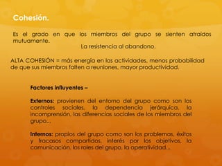 Cohesión.

Es el grado en que los miembros del grupo se sienten atraídos
mutuamente.
                    La resistencia al abandono.

ALTA COHESIÓN = más energía en las actividades, menos probabilidad
de que sus miembros falten a reuniones, mayor productividad.


      Factores influyentes –

      Externos: provienen del entorno del grupo como son los
      controles sociales, la dependencia jerárquica, la
      incomprensión, las diferencias sociales de los miembros del
      grupo...

      Internos: propios del grupo como son los problemas, éxitos
      y fracasos compartidos, interés por los objetivos, la
      comunicación, los roles del grupo, la operatividad...
 
