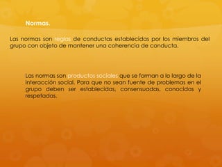Normas.

Las normas son reglas de conductas establecidas por los miembros del
grupo con objeto de mantener una coherencia de conducta.




     Las normas son productos sociales que se forman a lo largo de la
     interacción social. Para que no sean fuente de problemas en el
     grupo deben ser establecidas, consensuadas, conocidas y
     respetadas.
 