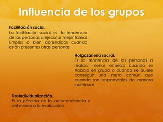 Influencia de los grupos
Facilitación social.
La facilitación social es la tendencia
de las personas a ejecutar mejor tareas
simples o bien aprendidas cuando
están presentes otras personas

                                Holgazanería social.
                                Es la tendencia de las personas a
                                realizar menor esfuerzo cuando se
                                trabaja en grupo o cuando se quiere
                                conseguir una meta común que
                                cuando son responsables de manera
                                individual

 Desindividualización.
 Es la pérdida de la autoconciencia y
 del miedo a la evaluación.
 