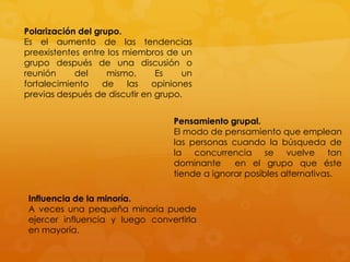 Polarización del grupo.
Es el aumento de las tendencias
preexistentes entre los miembros de un
grupo después de una discusión o
reunión     del     mismo.     Es    un
fortalecimiento    de    las  opiniones
previas después de discutir en grupo.


                                  Pensamiento grupal.
                                  El modo de pensamiento que emplean
                                  las personas cuando la búsqueda de
                                  la concurrencia se vuelve tan
                                  dominante     en el grupo que éste
                                  tiende a ignorar posibles alternativas.

 Influencia de la minoría.
 A veces una pequeña minoría puede
 ejercer influencia y luego convertirla
 en mayoría.
 