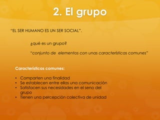 2. El grupo
“EL SER HUMANO ES UN SER SOCIAL”.


         ¿qué es un grupo?

         “conjunto de elementos con unas características comunes”


  Características comunes:

  • Comparten una finalidad
  • Se establecen entre ellas una comunicación
  • Satisfacen sus necesidades en el seno del
    grupo
  • Tienen una percepción colectiva de unidad
 