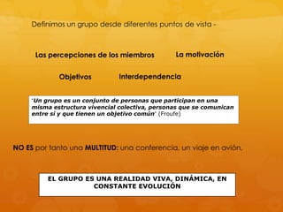 Definimos un grupo desde diferentes puntos de vista -



      Las percepciones de los miembros           La motivación


             Objetivos          Interdependencia


     “Un grupo es un conjunto de personas que participan en una
     misma estructura vivencial colectiva, personas que se comunican
     entre sí y que tienen un objetivo común” (Froufe)




NO ES por tanto una MULTITUD: una conferencia, un viaje en avión,



          EL GRUPO ES UNA REALIDAD VIVA, DINÁMICA, EN
                     CONSTANTE EVOLUCIÓN
 