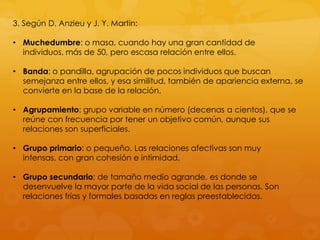 3. Según D. Anzieu y J. Y. Martin:

• Muchedumbre: o masa, cuando hay una gran cantidad de
  individuos, más de 50, pero escasa relación entre ellos.

• Banda: o pandilla, agrupación de pocos individuos que buscan
  semejanza entre ellos, y esa similitud, también de apariencia externa, se
  convierte en la base de la relación.

• Agrupamiento: grupo variable en número (decenas a cientos), que se
  reúne con frecuencia por tener un objetivo común, aunque sus
  relaciones son superficiales.

• Grupo primario: o pequeño. Las relaciones afectivas son muy
  intensas, con gran cohesión e intimidad.

• Grupo secundario: de tamaño medio agrande, es donde se
  desenvuelve la mayor parte de la vida social de las personas. Son
  relaciones frías y formales basadas en reglas preestablecidas.
 