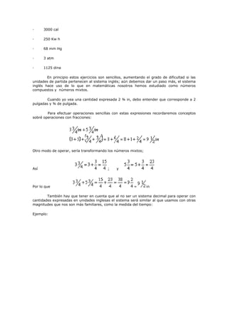 · 3000 cal
· 250 Kw h
· 68 mm Hg
· 3 atm
· 1125 dina
En principio estos ejercicios son sencillos, aumentando el grado de dificultad si las
unidades de partida pertenecen al sistema inglés; aún debemos dar un paso más, el sistema
inglés hace uso de lo que en matemáticas nosotros hemos estudiado como números
compuestos y números mixtos.
Cuando yo vea una cantidad expresada 2 ¾ in, debo entender que corresponde a 2
pulgadas y ¾ de pulgada.
Para efectuar operaciones sencillas con estas expresiones recordaremos conceptos
sobré operaciones con fracciones:
Otro modo de operar, sería transformando los números mixtos;
Así ; y
Por lo que = in
También hay que tener en cuenta que al no ser un sistema decimal para operar con
cantidades expresadas en unidades inglesas el sistema será similar al que usamos con otras
magnitudes que nos son más familiares, como la medida del tiempo:
Ejemplo:
 