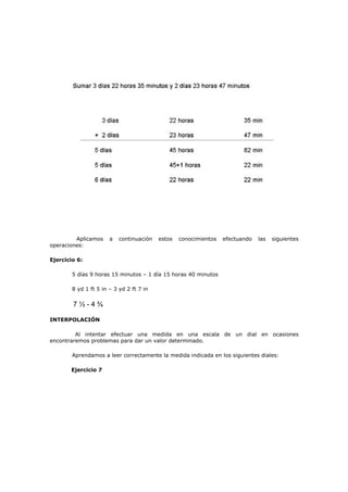 Aplicamos a continuación estos conocimientos efectuando las siguientes
operaciones:
Ejercicio 6:
5 días 9 horas 15 minutos – 1 día 15 horas 40 minutos
8 yd 1 ft 5 in – 3 yd 2 ft 7 in
7 ½ - 4 ¾
INTERPOLACIÓN
Al intentar efectuar una medida en una escala de un dial en ocasiones
encontraremos problemas para dar un valor determinado.
Aprendamos a leer correctamente la medida indicada en los siguientes diales:
Ejercicio 7
 