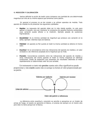 4. MEDICIÓN Y CALIBRACIÓN
Hemos definido la acción de medir como comparar una cantidad de una determinada
magnitud con otra de su misma especie que tomamos como patrón.
En general el proceso no es tan simple y se utilizan aparatos de medida. Todo
aparato de medida ha de presentar las siguientes cualidades:
• Rapidez: La respuesta del aparato debe ser lo más rápida posible, no solo para
agilizar el estudio, sino por mantener la constancia de aquellos factores ambientales
cuya variación pueda afectar a la medición. Ejemplo pesada de sustancias
higroscópicas.
• Sensibilidad: Es la mínima cantidad de magnitud que produce una variación en la
señal, ejemplo: distintos tipos de balanza.
• Fidelidad: Un aparato es fiel cuando al medir la misma cantidad se obtiene el mismo
valor.
• Exactitud: Es la concordancia entre las indicaciones del aparato de medida y el valor
verdadero o de referencia aceptado de la magnitud que se mide.
• Precisión: Concordancia existente entre las indicaciones del aparato de medida y
otras indicaciones del mismo aparato al medir la misma magnitud en idénticas
condiciones. Grado de dispersión que presentan los resultados obtenidos al medir
repetidamente un determinado valor de una variable.
Un instrumento es tanto más preciso cuantas más cifras significativas puede
proporcionar y más exacto cuanto más se acerque su lectura al valor proporcionado por
un patrón.
La diferencia entre exactitud y precisión es sencilla si pensamos en un tirador de
armas de fuego, el exacto se aproxima al blanco, el preciso da siempre en el mismo sitio
pero éste no tiene porqué ser el blanco.
 