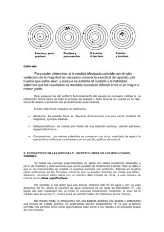 Calibrado
Para poder determinar si la medida efectuada coincide con el valor
verdadero de la magnitud es necesario conocer la exactitud del aparato, por
buenos que estos sean y aunque se extreme el cuidado y la habilidad,
sabemos que los resultados de medidas sucesivas difieren entre sí en mayor o
menor grado.
Para asegurarnos del perfecto funcionamiento del equipo es necesario calibrarlo. La
calibración forma parte de todo el proceso de análisis y debe tenerse en cuenta en la fase
inicial de diseño o definición del procedimiento experimental.
Existen diferentes métodos de calibración.
• Absolutos: La medida física se relaciona directamente con una cierta cantidad de
magnitud, ejemplo balanza.
• Estequiométricos: Se realiza por medio de una reacción química, usando patrones,
espectrofotómetro.
• Comparativos: Los valores obtenidos se comparan con otros, resultado de repetir la
operación en idénticas condiciones con un patrón, gráficos de control.
5. INEXACTITUD EN LAS MEDIDAS E INCERTIDUMBRE EN LOS RESULTADOS.
ERRORES
En todas las ciencias experimentales se opera con datos numéricos obtenidos a
partir de medidas y observaciones que nunca pueden ser totalmente exactas. Esto se debe a
que ni los instrumentos de medida ni nuestros sentidos son perfectos. Además en muchos
casos intervienen en las fórmulas, números que no pueden tomarse con todas sus cifras;
debemos introducir estos datos con un número determinado de cifras, a este número se
conoce como cifras significativas.
Por ejemplo si nos dicen que una piscina contiene 600 m3
de agua y con un vaso
añadimos 50 ml, ahora el volumen de agua contenido es sin duda de 600,00005 m3
, ¿Es
lógico dar este resultado? No, al medir el volumen inicialmente contenido, el error de la
medida será de varios m3
, carece pues de sentido hablar de milésimas de los mismos.
Del mismo modo, si efectuamos con una balanza analítica una pesada y obtenemos
una lectura de 3,0000 gramos, no deberíamos escribir simplemente “3” ya que la lectura
correcta nos permite cinco cifras significativas sean ceros ó no, debido a la precisión propia
del instrumento.
 