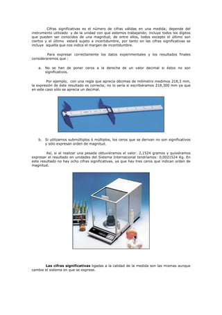 Cifras significativas es el número de cifras válidas en una medida; depende del
instrumento utilizado y de la unidad con que estemos trabajando; incluye todos los dígitos
que pueden ser conocidos de una magnitud; de entre ellos, todos excepto el último son
ciertos y el último estará sujeto a incertidumbre, por tanto en las cifras significativas se
incluye aquella que nos indica el margen de incertidumbre.
Para expresar correctamente los datos experimentales y los resultados finales
consideraremos que :
a. No se han de poner ceros a la derecha de un valor decimal si éstos no son
significativos.
Por ejemplo, con una regla que aprecia décimas de milímetro medimos 218,3 mm,
la expresión de éste resultado es correcta; no lo sería si escribiéramos 218,300 mm ya que
en este caso sólo se aprecia un decimal.
b. Si utilizamos submúltiplos ó múltiplos, los ceros que se derivan no son significativos
y sólo expresan orden de magnitud.
Así, si al realizar una pesada obtuviéramos el valor: 2,1524 gramos y quisiéramos
expresar el resultado en unidades del Sistema Internacional tendríamos: 0,0021524 Kg. En
este resultado no hay ocho cifras significativas, ya que hay tres ceros que indican orden de
magnitud.
Las cifras significativas ligadas a la calidad de la medida son las mismas aunque
cambie el sistema en que se exprese.
 