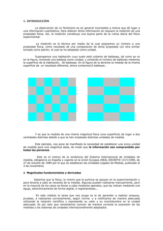 1. INTRODUCCIÓN
La observación de un fenómeno es en general incompleta a menos que dé lugar a
una información cuantitativa. Para obtener dicha información se requiere la medición de una
propiedad física. Así, la medición constituye una buena parte de la rutina diaria del físico
experimental.
La medición es la técnica por medio de la cual asignamos un número a una
propiedad física, como resultado de una comparación de dicha propiedad con otra similar
tomada como patrón, la cual se ha adoptado como unidad.
Supongamos una habitación cuyo suelo está cubierto de baldosas, tal como se ve
en la figura, tomando una baldosa como unidad, y contando el número de baldosas medimos
la superficie de la habitación, 30 baldosas. En la figura de la derecha la medida de la misma
superficie da un resultado diferente, ahora contamos15 baldosas .
Y es que la medida de una misma magnitud física (una superficie) da lugar a dos
cantidades distintas debido a que se han empleado distintas unidades de medida.
Este ejemplo, nos pone de manifiesto la necesidad de establecer una única unidad
de medida para una magnitud dada, de modo que la información sea comprendida por
todas las personas.
Este es el motivo de la existencia del Sistema Internacional de Unidades de
medida, obligatorio en España y vigente en la Unión Europea (REAL DECRETO 1317/1989, de
27 de octubre de 1989 por el que se establecen las Unidades Legales de Medida, publicado el
3 de noviembre)
1 Magnitudes fundamentales y derivadas
Sabemos que la física, lo mismo que la química se apoyan en la experimentación y
para llevarla a cabo se necesita de la medida. Algunas pueden realizarse manualmente, pero
en la mayoría de los casos se llevan a cabo mediante aparatos, que las indican mediante una
aguja, electrónicamente de forma digital, ó registrándolas...
En este módulo la tarea que nos ocupa es la de aprender a realizar ensayos,
pruebas, a realizarlos correctamente, según norma y a notificarlos de manera adecuada
utilizando la notación científica y expresando su valor y su incertidumbre en la unidad
adecuada. Es por esto que necesitamos conocer de manera correcta la expresión de las
medidas y los sistemas de unidades internacionalmente adoptados.
 