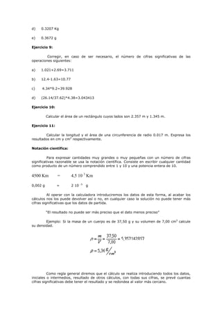 d) 0.3207 Kg
e) 0.3672 g
Ejercicio 9:
Corregir, en caso de ser necesario, el número de cifras significativas de las
operaciones siguientes:
a) 1.021+2.69=3.711
b) 12.4-1.63=10.77
c) 4.34*9.2=39.928
d) (26.14/37.62)*4.38=3.043413
Ejercicio 10:
Calcular el área de un rectángulo cuyos lados son 2.357 m y 1.345 m.
Ejercicio 11:
Calcular la longitud y el área de una circunferencia de radio 0.017 m. Expresa los
resultados en cm y cm2
respectivamente.
Notación científica:
Para expresar cantidades muy grandes o muy pequeñas con un número de cifras
significativas razonable se usa la notación científica. Consiste en escribir cualquier cantidad
como producto de un número comprendido entre 1 y 10 y una potencia entera de 10.
4500 Km = 4,5 10 3
Km
0,002 g = 2 10 -3
g
Al operar con la calculadora introduciremos los datos de esta forma, al acabar los
cálculos nos los puede devolver así o no, en cualquier caso la solución no puede tener más
cifras significativas que los datos de partida.
“El resultado no puede ser más preciso que el dato menos preciso”
Ejemplo: Si la masa de un cuerpo es de 37,50 g y su volumen de 7,00 cm3
calcule
su densidad.
Como regla general diremos que el cálculo se realiza introduciendo todos los datos,
iniciales o intermedios, resultado de otros cálculos, con todas sus cifras, se prevé cuantas
cifras significativas debe tener el resultado y se redondea al valor más cercano.
 