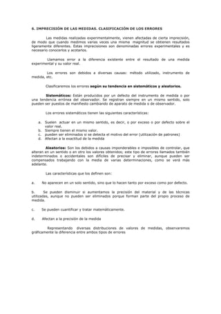 6. IMPRECISIÓN DE LAS MEDIDAS. CLASIFICACIÓN DE LOS ERRORES
Las medidas realizadas experimentalmente, vienen afectadas de cierta imprecisión,
de modo que cuando medimos varias veces una misma magnitud se obtienen resultados
ligeramente diferentes. Estas imprecisiones son denominadas errores experimentales y es
necesario conocerlos y acotarlos.
Llamamos error a la diferencia existente entre el resultado de una medida
experimental y su valor real.
Los errores son debidos a diversas causas: método utilizado, instrumento de
medida, etc.
Clasificaremos los errores según su tendencia en sistemáticos y aleatorios.
Sistemáticos: Están producidos por un defecto del instrumento de medida o por
una tendencia errónea del observador. Se registran siempre en un mismo sentido, solo
pueden ser puestos de manifiesto cambiando de aparato de medida o de observador.
Los errores sistemáticos tienen las siguientes características:
a. Suelen actuar en un mismo sentido, es decir, o por exceso o por defecto sobre el
valor real.
b. Siempre tienen el mismo valor.
c. pueden ser eliminados si se detecta el motivo del error (utilización de patrones)
d. Afectan a la exactitud de la medida
Aleatorios: Son los debidos a causas imponderables e imposibles de controlar, que
alteran en un sentido o en otro los valores obtenidos; este tipo de errores llamados también
indeterminados o accidentales son difíciles de precisar y eliminar, aunque pueden ser
compensados trabajando con la media de varias determinaciones, como se verá más
adelante.
Las características que los definen son:
a. No aparecen en un solo sentido, sino que lo hacen tanto por exceso como por defecto.
b. Se pueden disminuir si aumentamos la precisión del material y de las técnicas
utilizadas, aunque no pueden ser eliminados porque forman parte del propio proceso de
medida.
c. Se pueden cuantificar y tratar matemáticamente.
d. Afectan a la precisión de la medida
Representando diversas distribuciones de valores de medidas, observaremos
gráficamente la diferencia entre ambos tipos de errores
 