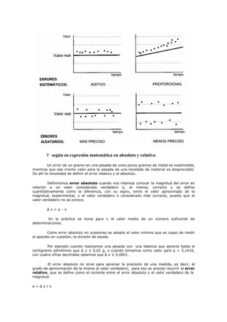 Y según su expresión matemática en absoluto y relativo
Un error de un gramo en una pesada de unos pocos gramos de metal es inadmisible,
mientras que ese mismo valor para la pesada de una tonelada de material es despreciable.
De ahí la necesidad de definir el error relativo y el absoluto.
Definiremos error absoluto cuando nos interesa conocer la magnitud del error en
relación a un valor considerado verdadero o, al menos, correcto y se define
cuantitativamente como la diferencia, con su signo, entre el valor aproximado de la
magnitud, experimental, y el valor verdadero o considerado más correcto, puesto que el
valor verdadero no se conoce.
∆ x = a – x
En la práctica se toma para x el valor medio de un número suficiente de
determinaciones.
Como error absoluto en ocasiones se adopta el valor mínimo que es capaz de medir
el aparato en cuestión, la división de escala.
Por ejemplo cuando realizamos una pesada con una balanza que aprecia hasta el
centigramo admitimos que ∆ x ≤ 0,01 g, o cuando tomamos como valor para p = 3,1416,
con cuatro cifras decimales sabemos que ∆ x ≤ 0,0001.
El error absoluto no sirve para apreciar la precisión de una medida, es decir, el
grado de aproximación de la misma al valor verdadero; para eso es preciso recurrir al error
relativo, que se define como el cociente entre el error absoluto y el valor verdadero de la
magnitud.
e = ∆ x / x
 
