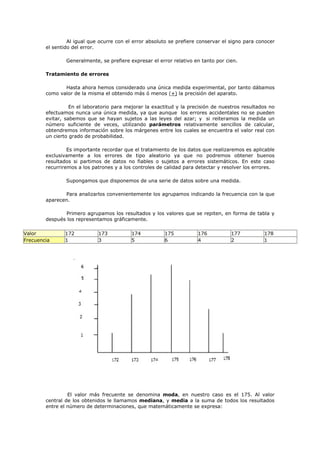 Al igual que ocurre con el error absoluto se prefiere conservar el signo para conocer
el sentido del error.
Generalmente, se prefiere expresar el error relativo en tanto por cien.
Tratamiento de errores
Hasta ahora hemos considerado una única medida experimental, por tanto dábamos
como valor de la misma el obtenido más ó menos (+) la precisión del aparato.
En el laboratorio para mejorar la exactitud y la precisión de nuestros resultados no
efectuamos nunca una única medida, ya que aunque los errores accidentales no se pueden
evitar, sabemos que se hayan sujetos a las leyes del azar; y si reiteramos la medida un
número suficiente de veces, utilizando parámetros relativamente sencillos de calcular,
obtendremos información sobre los márgenes entre los cuales se encuentra el valor real con
un cierto grado de probabilidad.
Es importante recordar que el tratamiento de los datos que realizaremos es aplicable
exclusivamente a los errores de tipo aleatorio ya que no podremos obtener buenos
resultados si partimos de datos no fiables o sujetos a errores sistemáticos. En este caso
recurriremos a los patrones y a los controles de calidad para detectar y resolver los errores.
Supongamos que disponemos de una serie de datos sobre una medida.
Para analizarlos convenientemente los agrupamos indicando la frecuencia con la que
aparecen.
Primero agrupamos los resultados y los valores que se repiten, en forma de tabla y
después los representamos gráficamente.
Valor 172 173 174 175 176 177 178
Frecuencia 1 3 5 6 4 2 1
El valor más frecuente se denomina moda, en nuestro caso es el 175. Al valor
central de los obtenidos le llamamos mediana, y media a la suma de todos los resultados
entre el número de determinaciones, que matemáticamente se expresa:
 