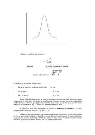 Esta curva responde a la ecuación:
Donde: µ , valor verdadero, media
σ desviación estándar =
En esta curva se cumple siempre que:
· 68 % de los datos están en el intervalo µ + σ
· 95 % entre µ + 2 σ
· 99,7 % entre µ + 3 σ
Según estamos observando, el valor de m es un estimador del valor verdadero de la
magnitud y el valor de s nos indica la amplitud del intervalo en que con una probabilidad
predeterminada sabemos que podemos encontrar este valor, así se dice que el valor de la
magnitud buscada es de µ + 2 σ con una probabilidad de un 95%.
El resultado final está expresado en forma de intervalo de confianza, el valor
verdadero se encuentra entre µ - 2 σ y µ+ 2 σ .
Hasta aquí hemos supuesto que habíamos efectuado un número infinito de medidas
de forma que nuestros datos se ajustaban a una Gaussiana, la realidad de nuestro trabajo
será que con número de medidas finito, del orden de tres, cinco, 25 a lo sumo, daremos el
resultado ajustándonos a este modelo con una ligera modificación:
 
