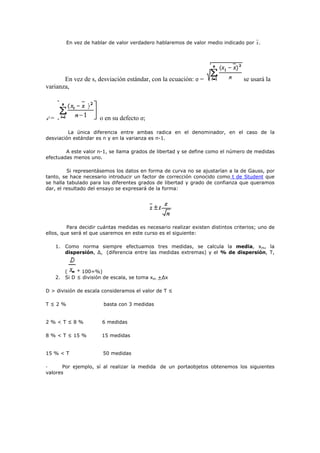 En vez de hablar de valor verdadero hablaremos de valor medio indicado por .
En vez de s, desviación estándar, con la ecuación: σ = se usará la
varianza,
= o en su defecto σ;
La única diferencia entre ambas radica en el denominador, en el caso de la
desviación estándar es n y en la varianza es n-1.
A este valor n-1, se llama grados de libertad y se define como el número de medidas
efectuadas menos uno.
Si representásemos los datos en forma de curva no se ajustarían a la de Gauss, por
tanto, se hace necesario introducir un factor de corrección conocido como t de Student que
se halla tabulado para los diferentes grados de libertad y grado de confianza que queramos
dar, el resultado del ensayo se expresará de la forma:
Para decidir cuántas medidas es necesario realizar existen distintos criterios; uno de
ellos, que será el que usaremos en este curso es el siguiente:
1. Como norma siempre efectuamos tres medidas, se calcula la media, xm, la
dispersión, ∆, (diferencia entre las medidas extremas) y el % de dispersión, T,
( * 100=%)
2. Si D ≤ división de escala, se toma xm +∆x
D > división de escala consideramos el valor de T ≤
T ≤ 2 % basta con 3 medidas
2 % < T ≤ 8 % 6 medidas
8 % < T ≤ 15 % 15 medidas
15 % < T 50 medidas
· Por ejemplo, sí al realizar la medida de un portaobjetos obtenemos los siguientes
valores
 