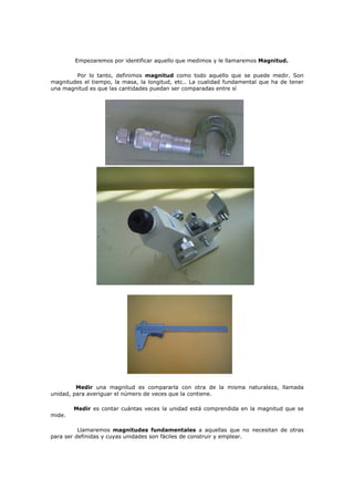 Empezaremos por identificar aquello que medimos y le llamaremos Magnitud.
Por lo tanto, definimos magnitud como todo aquello que se puede medir. Son
magnitudes el tiempo, la masa, la longitud, etc.. La cualidad fundamental que ha de tener
una magnitud es que las cantidades puedan ser comparadas entre sí
Medir una magnitud es compararla con otra de la misma naturaleza, llamada
unidad, para averiguar el número de veces que la contiene.
Medir es contar cuántas veces la unidad está comprendida en la magnitud que se
mide.
Llamaremos magnitudes fundamentales a aquellas que no necesitan de otras
para ser definidas y cuyas unidades son fáciles de construir y emplear.
 
