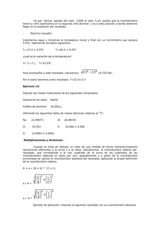 Ya que hemos pasado del valor 3,096 al valor 3,10, puesto que la incertidumbre
tiene su cifra significativa en la segunda cifra decimal y es a esta posición a donde debemos
llegar en la expresión del resultado.
· Ejercicio resuelto:
Calentamos agua y tomamos la tempeatura inicial y final con un termómetro que aprecia
0.5ºC, obteniendo los datos siguientes:
T1=27.0 ± 0.5ºC T2=60.5 ± 0.5ºC
¿cuál es la variación de la temperatura?
T= T2—T1; T=33.5ºC
Para acompañar a este resultado, calculamos: =0.707106..
Por lo tanto daremos como resultado: T=33.5± 0.7
Ejercicio 13:
Calcular las masas moleculares de los siguientes compuestos:
Hipoclorito de sodio NaClO
Sulfato de aluminio Al2(SO4)3
Utilizando los siguientes datos de masas atómicas relativas al 12
C:
Na 22.98977; Al 26.98154
Cl 35.453 S 32.066 ± 0.006
O 15.9994 ± 0.0003
Multiplicaciones y divisiones :
Cuando se trata de obtener un valor de una medida de forma indirecta,mediante
operaciones diferentes a la suma o a la resta, calcularemos la incertidumbre relativa del
resultado, que corresponde a la raíz cuadrada de la suma de los cuadrados de las
incertidumbres relativas en tanto por uno, seguidamente y a partir de la incertidumbre
encontrada se calcula la incertidumbre absoluta del resultado, aplicando la propia definición
de la incertidumbre relativa
A ± a = (B ± b) * (C ± c)
a / A =
a = A *
Ejemplo de aplicación: Expresa el siguiente resultado con su incertidumbre absoluta
 