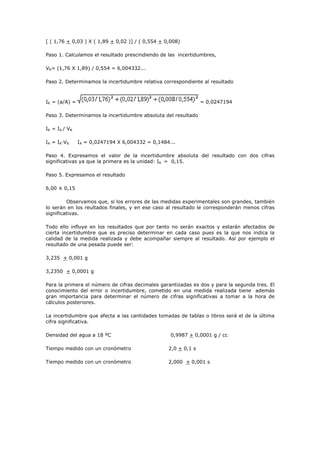 [ ( 1,76 + 0,03 ) X ( 1,89 + 0,02 )] / ( 0,554 + 0,008)
Paso 1. Calculamos el resultado prescindiendo de las incertidumbres,
VR= (1,76 X 1,89) / 0,554 = 6,004332...
Paso 2. Determinamos la incertidumbre relativa correspondiente al resultado
IR = (a/A) = = 0,0247194
Paso 3. Determinamos la incertidumbre absoluta del resultado
IR = IA / VR
IA = IR·VR IA = 0,0247194 X 6,004332 = 0,1484...
Paso 4. Expresamos el valor de la incertidumbre absoluta del resultado con dos cifras
significativas ya que la primera es la unidad: IA = 0,15.
Paso 5. Expresamos el resultado
6,00 ± 0,15
Observamos que, si los errores de las medidas experimentales son grandes, también
lo serán en los reultados finales, y en ese caso al resultado le corresponderán menos cifras
significativas.
Todo ello influye en los resultados que por tanto no serán exactos y estarán afectados de
cierta incertidumbre que es preciso determinar en cada caso pues es la que nos indica la
calidad de la medida realizada y debe acompañar siempre al resultado. Así por ejemplo el
resultado de una pesada puede ser:
3,235 + 0,001 g
3,2350 + 0,0001 g
Para la primera el número de cifras decimales garantizadas es dos y para la segunda tres. El
conocimiento del error o incertidumbre, cometido en una medida realizada tiene además
gran importancia para determinar el número de cifras significativas a tomar a la hora de
cálculos posteriores.
La incertidumbre que afecta a las cantidades tomadas de tablas o libros será el de la última
cifra significativa.
Densidad del agua a 18 ºC 0,9987 + 0,0001 g / cc
Tiempo medido con un cronómetro 2,0 + 0,1 s
Tiempo medido con un cronómetro 2,000 + 0,001 s
 