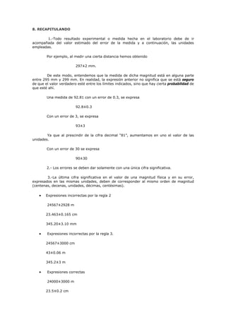 8. RECAPITULANDO
1.-Todo resultado experimental o medida hecha en el laboratorio debe de ir
acompañada del valor estimado del error de la medida y a continuación, las unidades
empleadas.
Por ejemplo, al medir una cierta distancia hemos obtenido
297±2 mm.
De este modo, entendemos que la medida de dicha magnitud está en alguna parte
entre 295 mm y 299 mm. En realidad, la expresión anterior no significa que se está seguro
de que el valor verdadero esté entre los límites indicados, sino que hay cierta probabilidad de
que esté ahí.
Una medida de 92.81 con un error de 0.3, se expresa
92.8±0.3
Con un error de 3, se expresa
93±3
Ya que al prescindir de la cifra decimal “81”, aumentamos en uno el valor de las
unidades.
Con un error de 30 se expresa
90±30
2.- Los errores se deben dar solamente con una única cifra significativa.
3.-La última cifra significativa en el valor de una magnitud física y en su error,
expresados en las mismas unidades, deben de corresponder al mismo orden de magnitud
(centenas, decenas, unidades, décimas, centésimas).
• Expresiones incorrectas por la regla 2
24567±2928 m
23.463±0.165 cm
345.20±3.10 mm
• Expresiones incorrectas por la regla 3.
24567±3000 cm
43±0.06 m
345.2±3 m
• Expresiones correctas
24000±3000 m
23.5±0.2 cm
 