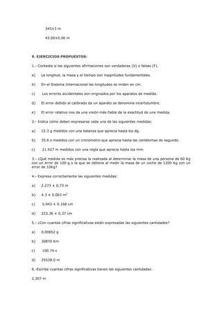 345±3 m
43.00±0.06 m
9. EJERCICIOS PROPUESTOS:
1.- Contesta si las siguientes afirmaciones son verdaderas (V) o falsas (F).
a) La longitud, la masa y el tiempo son magnitudes fundamentales.
b) En el Sistema Internacional las longitudes se miden en cm.
c) Los errores accidentales son originados por los aparatos de medida.
d) El error debido al calibrado de un aparato se denomina incertidumbre.
e) El error relativo nos da una visión más fiable de la exactitud de una medida.
2.- Indica cómo deben expresarse cada una de las siguientes medidas:
a) 12.3 g medidos con una balanza que aprecia hasta los dg.
b) 35.6 s medidos con un cronómetro que aprecia hasta las centésimas de segundo.
c) 21.927 m medidos con una regla que aprecia hasta los mm.
3.- ¿Qué medida es más precisa la realizada al determinar la masa de una persona de 60 Kg
con un error de 100 g o la que se obtiene al medir la masa de un coche de 1200 Kg con un
error de 10Kg?
4.- Expresa correctamente las siguientes medidas:
a) 2.273 ± 0.73 m
b) 4.3 ± 0.063 m2
c) 5.943 ± 0.168 cm
d) 223.36 ± 0.37 cm
5.- ¿Con cuantas cifras significativas están expresadas las siguientes cantidades?
a) 0.00852 g
b) 30870 Km
c) 100.74 s
d) 25538.0 m
6.-Escribe cuantas cifras significativas tienen las siguientes cantidades:
2,307 m
 