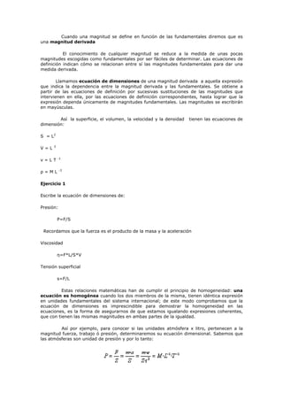 Cuando una magnitud se define en función de las fundamentales diremos que es
una magnitud derivada
El conocimiento de cualquier magnitud se reduce a la medida de unas pocas
magnitudes escogidas como fundamentales por ser fáciles de determinar. Las ecuaciones de
definición indican cómo se relacionan entre sí las magnitudes fundamentales para dar una
medida derivada.
Llamamos ecuación de dimensiones de una magnitud derivada a aquella expresión
que indica la dependencia entre la magnitud derivada y las fundamentales. Se obtiene a
partir de las ecuaciones de definición por sucesivas sustituciones de las magnitudes que
intervienen en ella, por las ecuaciones de definición correspondientes, hasta lograr que la
expresión dependa únicamente de magnitudes fundamentales. Las magnitudes se escribirán
en mayúsculas.
Así la superficie, el volumen, la velocidad y la densidad tienen las ecuaciones de
dimensión:
S = L2
V = L 3
v = L T -1
ρ = M L -3
Ejercicio 1
Escribe la ecuación de dimensiones de:
Presión:
P=F/S
Recordamos que la fuerza es el producto de la masa y la aceleración
Viscosidad
η=F*L/S*V
Tensión superficial
s=F/L
Estas relaciones matemáticas han de cumplir el principio de homogeneidad: una
ecuación es homogénea cuando los dos miembros de la misma, tienen idéntica expresión
en unidades fundamentales del sistema internacional; de este modo comprobamos que la
ecuación de dimensiones es imprescindible para demostrar la homogeneidad en las
ecuaciones, es la forma de asegurarnos de que estamos igualando expresiones coherentes,
que con tienen las mismas magnitudes en ambas partes de la igualdad.
Así por ejemplo, para conocer si las unidades atmósfera x litro, pertenecen a la
magnitud fuerza, trabajo ó presión, determinaremos su ecuación dimensional. Sabemos que
las atmósferas son unidad de presión y por lo tanto:
 