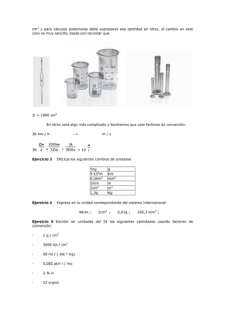 cm3
y para cálculos posteriores debe expresarse esa cantidad en litros, el cambio en este
caso es muy sencillo, basta con recordar que
1l = 1000 cm3
En otros será algo más complicado y tendremos que usar factores de conversión:
36 Km / h --> m / s
36 * * = 10
Ejercicio 3 Efectúa los siguientes cambios de unidades
5hg g
9·109
m Km
0,04m2
mm2
5mm m
2cm3
m3
2,3g Kg
Ejercicio 4 Expresa en la unidad correspondiente del sistema Internacional
48cm ; 2cm2
; 0,63g ; 200,3 mm3
;
Ejercicio 5 Escribir en unidades del SI las siguientes cantidades usando factores de
conversión:
· 2 g / cm3
· 3000 Kp / cm2
· 90 ml / ( día * Kg)
· 0,082 atm l / mo
· 2 ¾ in
· 25 ergios
 
