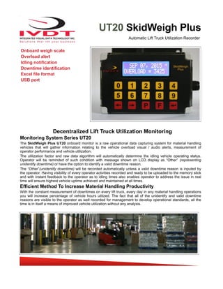 UT20 SkidWeigh Plus
Decentralized Lift Truck Utilization Monitoring
Monitoring System Series UT20
The SkidWeigh Plus UT20 onboard monitor is a raw operational data capturing system for material handling
vehicles that will gather information relating to the vehicle overload visual / audio alerts, measurement of
operator performance and vehicle utilization.
The utilization factor and raw data algorithm will automatically determine the idling vehicle operating status.
Operator will be reminded of such condition with message shown on LCD display as “Other” (representing
unidentify downtime) or have the option to identify a valid downtime reason.
The “Other”(unidentify downtime) will be recorded automatically unless a valid downtime reason is inputed by
the operator. Having visibility of every operator activities recorded and ready to be uploaded to the memory stick
and with instant feedback to the operator as to idling times also enables operator to address the issue in real
time will ensure highest vehicle uptime achieved and maintained at all times.
Efficient Method To Increase Material Handling Productivity
With the constant measurement of downtimes on every lift truck, every day in any material handling operations
you will increase percentage of vehicle hours utilized. The fact that all of the unidentify and valid downtime
reasons are visible to the operator as well recorded for management to develop operational standards, all the
time is in itself a means of improved vehicle utilization without any analysis.
Automatic Lift Truck Utilization Recorder
Onboard weigh scale
Overload alert
Idling notification
Downtime identification
Excel file format
USB port
 