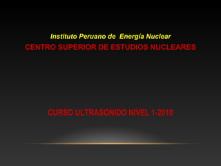 Instituto Peruano de Energía Nuclear
CENTRO SUPERIOR DE ESTUDIOS NUCLEARES




    CURSO ULTRASONIDO NIVEL 1-2010
 
