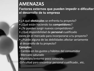AMENAZAS 
Factores externos que pueden impedir o dificultar 
el desarrollo de tu empresa 
• ¿A qué obstáculos se enfrenta tu proyecto? 
• ¿Qué están haciendo los competidores? 
• ¿Te pueden surgir nuevos competidores? 
• ¿Qué disponibilidad de personal cualificado 
existe en el mercado para incorporarse a tu proyecto? 
• ¿Puede alguna de las debilidades afectar seriamente 
al desarrollo de tu proyecto? 
Ejemplos: 
- Cambio en los gustos y hábitos del consumidor 
- Mercado saturado 
-Municipio/entorno poco conocido 
-Dificultad para encontrar personal cualificado , etc. 
 