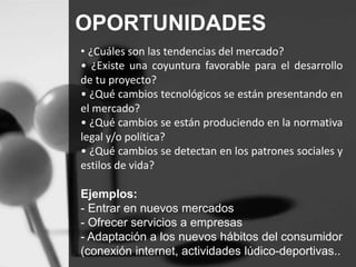 OPORTUNIDADES 
• ¿Cuáles son las tendencias del mercado? 
• ¿Existe una coyuntura favorable para el desarrollo 
de tu proyecto? 
• ¿Qué cambios tecnológicos se están presentando en 
el mercado? 
• ¿Qué cambios se están produciendo en la normativa 
legal y/o política? 
• ¿Qué cambios se detectan en los patrones sociales y 
estilos de vida? 
Ejemplos: 
- Entrar en nuevos mercados 
- Ofrecer servicios a empresas 
- Adaptación a los nuevos hábitos del consumidor 
(conexión internet, actividades lúdico-deportivas.. 
 