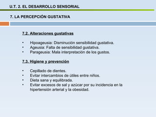 U.T. 2. EL DESARROLLO SENSORIAL 7. LA PERCEPCIÓN GUSTATIVA 7.2. Alteraciones gustativas Hipoageusia: Disminución sensibilidad gustativa. Ageusia: Falta de sensibilidad gustativa. Parageusia: Mala interpretación de los gustos. 7.3. Higiene y prevención Cepillado de dientes. Evitar intercambios de útiles entre niños. Dieta sana y equilibrada. Evitar excesos de sal y azúcar por su incidencia en la hipertensión arterial y la obesidad. 