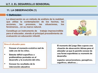 U.T. 2. EL DESARROLLO SENSORIAL 11. LA OBSERVACIÓN (1) Sirve al educador para: Conocer el momento evolutivo real de cada uno de los niños. Detectar déficit específicos o problemáticas puntuales en el desarrollo y la evolución del niño. Conocer los resultados de la intervención educativa El momento del juego libre supone una situación de observación idónea para el educador ya que le permite conocer de una forma espontánea su momento de desarrollo:  aspectos sensoriomotores, perceptivos, cognitivos, afectivos… 1. Definición: La observación es un método de análisis de la realidad, que utiliza la contemplación de los hechos, las acciones, los procesos, las situaciones, los fenómenos... en su marco natural. Constituye un instrumento de  trabajo imprescindible para el educador, siendo el principal procedimiento de evaluación en educación infantil. 