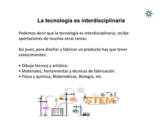 La tecnología es interdisciplinaria
Podemos decir que la tecnología es interdisciplinaria, recibe
aportaciones de muchas otras ramas.
Así pues, para diseñar y fabricar un producto hay que tener
conocimientos:
• Dibujo técnico y artístico.
• Materiales, herramientas y técnicas de fabricación.
• Física y química, Matemáticas, Biología, etc.
 